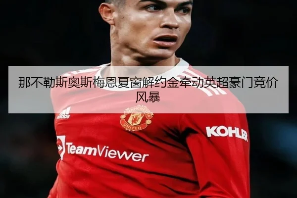 那不勒斯奥斯梅恩夏窗解约金牵动英超豪门竞价风暴