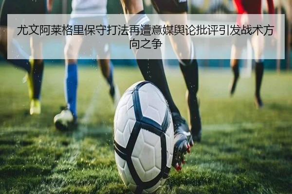 尤文阿莱格里保守打法再遭意媒舆论批评引发战术方向之争