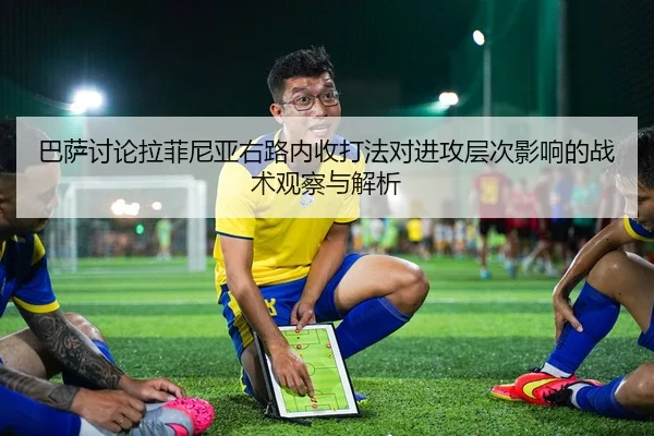 巴萨讨论拉菲尼亚右路内收打法对进攻层次影响的战术观察与解析