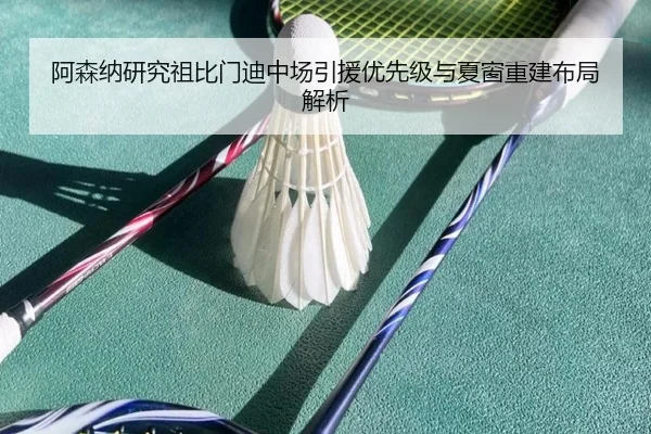 阿森纳研究祖比门迪中场引援优先级与夏窗重建布局解析