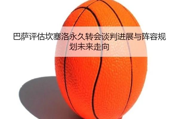 巴萨评估坎塞洛永久转会谈判进展与阵容规划未来走向