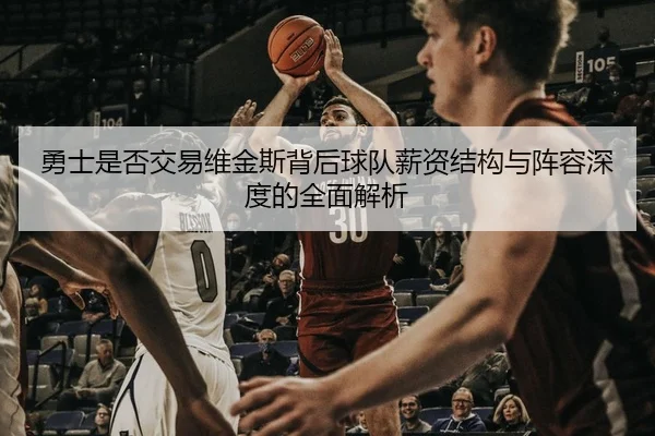 勇士是否交易维金斯背后球队薪资结构与阵容深度的全面解析