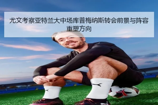 尤文考察亚特兰大中场库普梅纳斯转会前景与阵容重塑方向