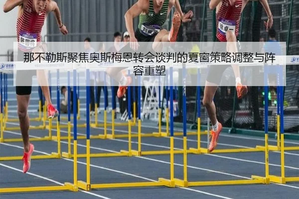 那不勒斯聚焦奥斯梅恩转会谈判的夏窗策略调整与阵容重塑