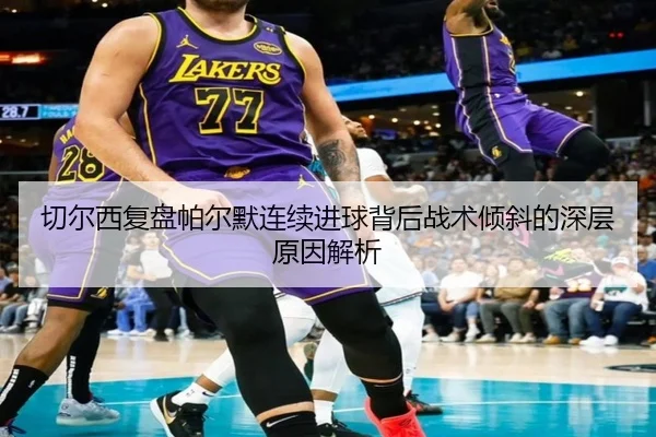 切尔西复盘帕尔默连续进球背后战术倾斜的深层原因解析