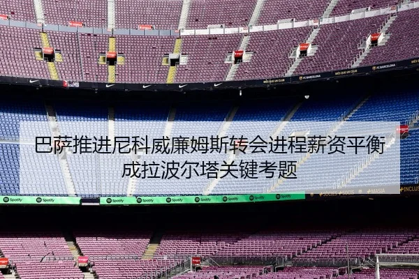巴萨推进尼科威廉姆斯转会进程薪资平衡成拉波尔塔关键考题